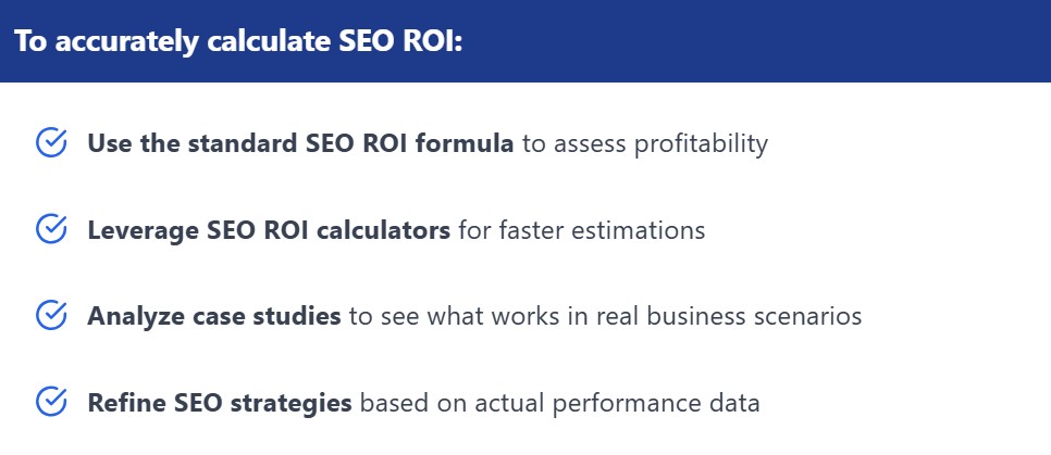 A table listing key elements for accurate SEO ROI calculation:
✔ Use the standard SEO ROI formula to assess profitability.
✔ Leverage SEO ROI calculators for faster estimations.
✔ Analyze case studies to see what works in real business scenarios.
✔ Refine SEO strategies based on actual performance data.